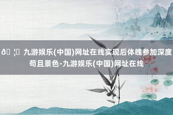 🦄九游娱乐(中国)网址在线实现后体魄参加深度苟且景色-九游娱乐(中国)网址在线