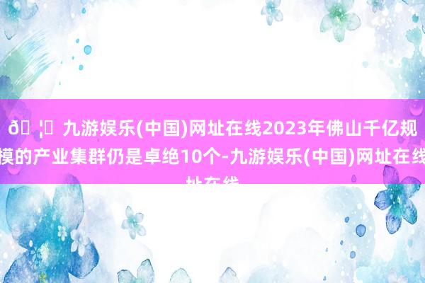 🦄九游娱乐(中国)网址在线2023年佛山千亿规模的产业集群仍是卓绝10个-九游娱乐(中国)网址在线