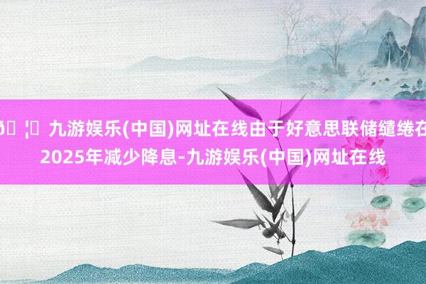 🦄九游娱乐(中国)网址在线由于好意思联储缱绻在2025年减少降息-九游娱乐(中国)网址在线