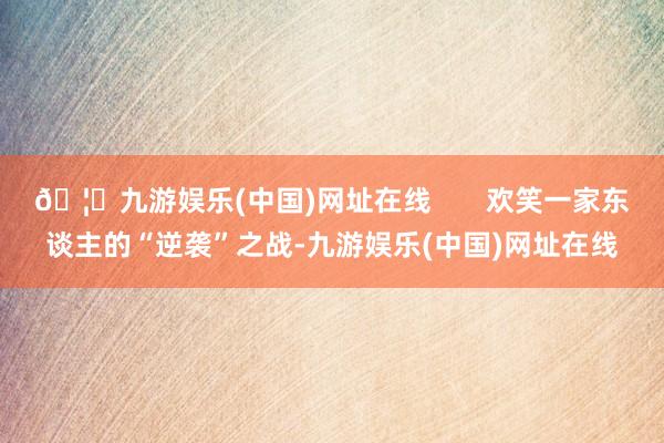 🦄九游娱乐(中国)网址在线       欢笑一家东谈主的“逆袭”之战-九游娱乐(中国)网址在线