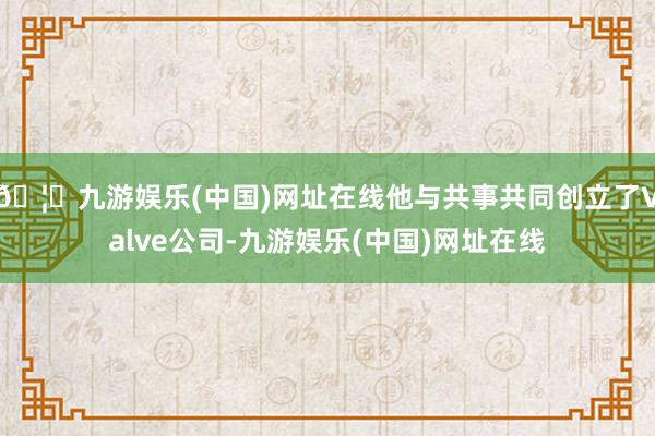 🦄九游娱乐(中国)网址在线他与共事共同创立了Valve公司-九游娱乐(中国)网址在线