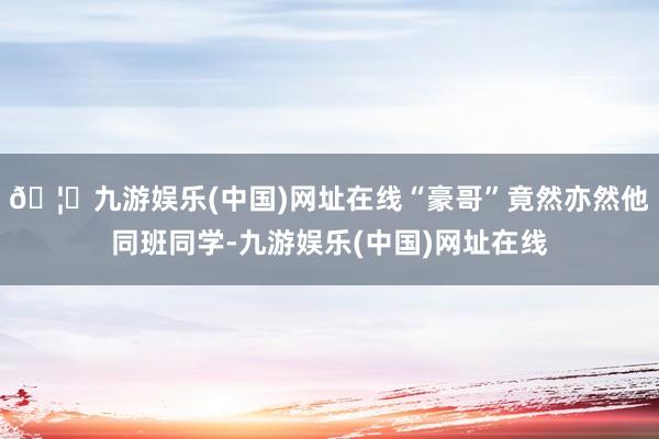 🦄九游娱乐(中国)网址在线“豪哥”竟然亦然他同班同学-九游娱乐(中国)网址在线