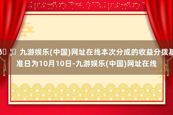 🦄九游娱乐(中国)网址在线本次分成的收益分拨基准日为10月10日-九游娱乐(中国)网址在线