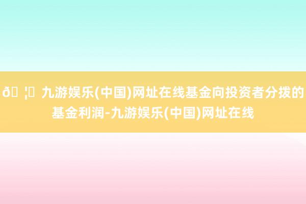 🦄九游娱乐(中国)网址在线基金向投资者分拨的基金利润-九游娱乐(中国)网址在线