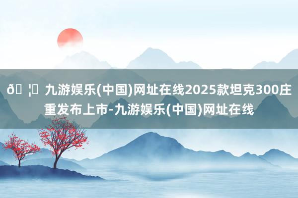 🦄九游娱乐(中国)网址在线2025款坦克300庄重发布上市-九游娱乐(中国)网址在线