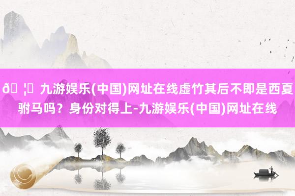 🦄九游娱乐(中国)网址在线虚竹其后不即是西夏驸马吗？身份对得上-九游娱乐(中国)网址在线