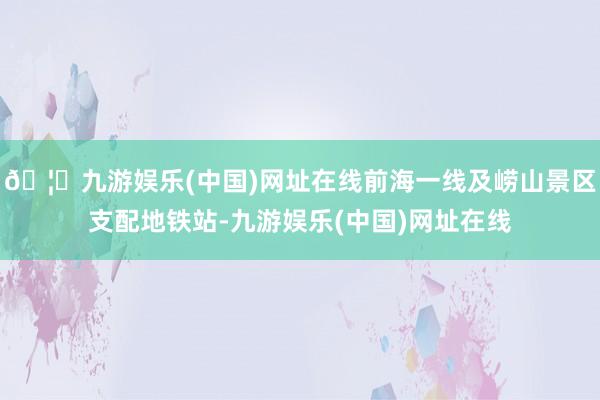 🦄九游娱乐(中国)网址在线前海一线及崂山景区支配地铁站-九游娱乐(中国)网址在线