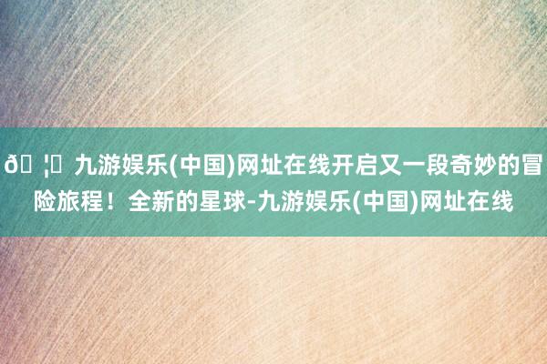 🦄九游娱乐(中国)网址在线开启又一段奇妙的冒险旅程！全新的星球-九游娱乐(中国)网址在线