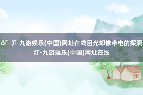 🦄九游娱乐(中国)网址在线目光却像带电的探照灯-九游娱乐(中国)网址在线