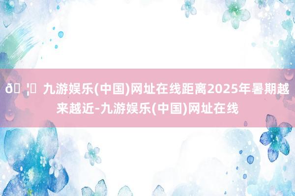 🦄九游娱乐(中国)网址在线距离2025年暑期越来越近-九游娱乐(中国)网址在线