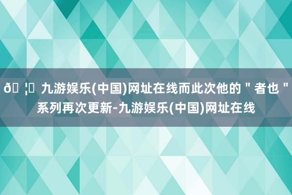 🦄九游娱乐(中国)网址在线而此次他的"者也"系列再次更新-九游娱乐(中国)网址在线
