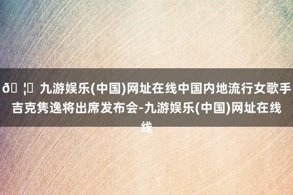 🦄九游娱乐(中国)网址在线中国内地流行女歌手吉克隽逸将出席发布会-九游娱乐(中国)网址在线