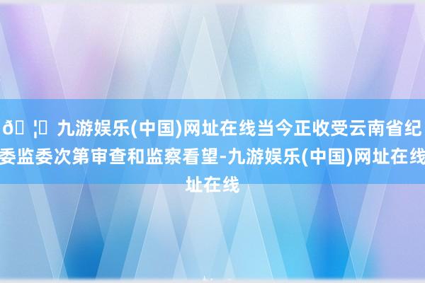 🦄九游娱乐(中国)网址在线当今正收受云南省纪委监委次第审查和监察看望-九游娱乐(中国)网址在线