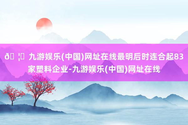 🦄九游娱乐(中国)网址在线最明后时连合起83家塑料企业-九游娱乐(中国)网址在线