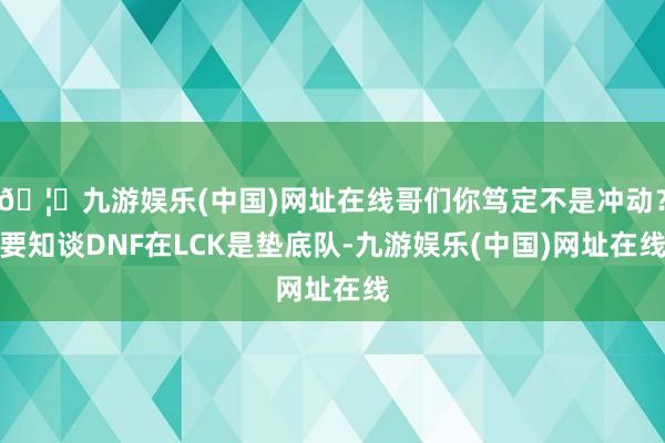 🦄九游娱乐(中国)网址在线哥们你笃定不是冲动?要知谈DNF在LCK是垫底队-九游娱乐(中国)网址在线