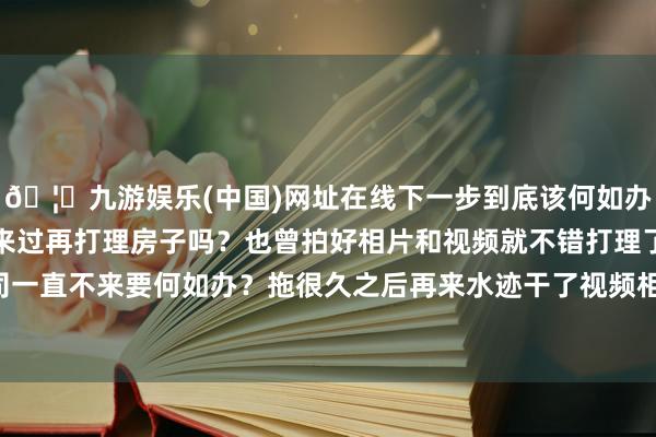 🦄九游娱乐(中国)网址在线下一步到底该何如办呀?要保管原状等保障来过再打理房子吗?也曾拍好相片和视频就不错打理了?淌若保障公司一直不来要何如办?拖很久之后再来水迹干了视频相片还有效吗?】-九游娱乐(中国)网址在线