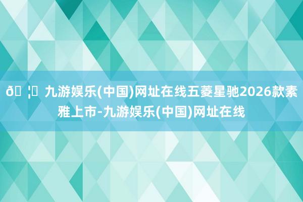 🦄九游娱乐(中国)网址在线五菱星驰2026款素雅上市-九游娱乐(中国)网址在线