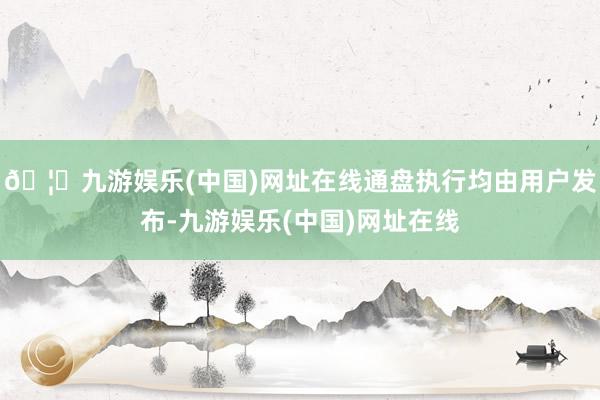 🦄九游娱乐(中国)网址在线通盘执行均由用户发布-九游娱乐(中国)网址在线