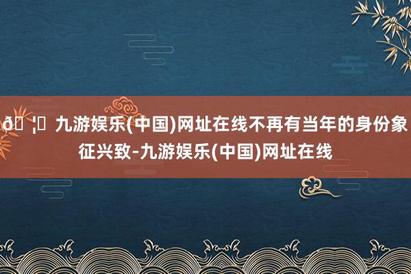 🦄九游娱乐(中国)网址在线不再有当年的身份象征兴致-九游娱乐(中国)网址在线