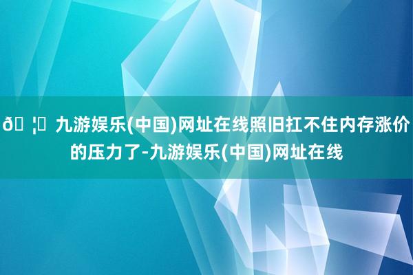 🦄九游娱乐(中国)网址在线照旧扛不住内存涨价的压力了-九游娱乐(中国)网址在线