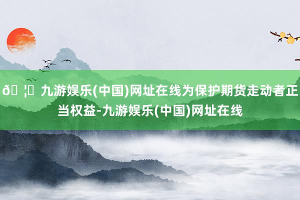 🦄九游娱乐(中国)网址在线为保护期货走动者正当权益-九游娱乐(中国)网址在线
