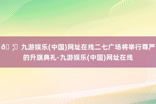 🦄九游娱乐(中国)网址在线二七广场将举行尊严的升旗典礼-九游娱乐(中国)网址在线