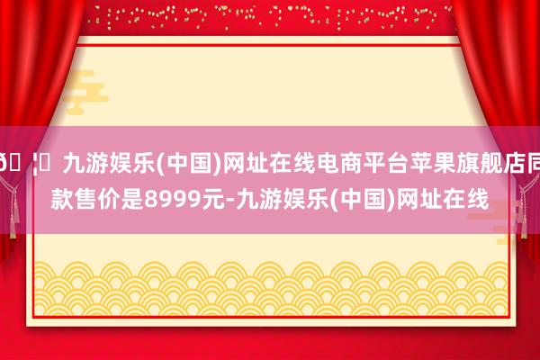 🦄九游娱乐(中国)网址在线电商平台苹果旗舰店同款售价是8999元-九游娱乐(中国)网址在线