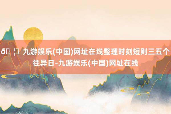 🦄九游娱乐(中国)网址在线整理时刻短则三五个往异日-九游娱乐(中国)网址在线