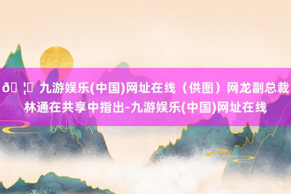 🦄九游娱乐(中国)网址在线（供图）网龙副总裁林通在共享中指出-九游娱乐(中国)网址在线