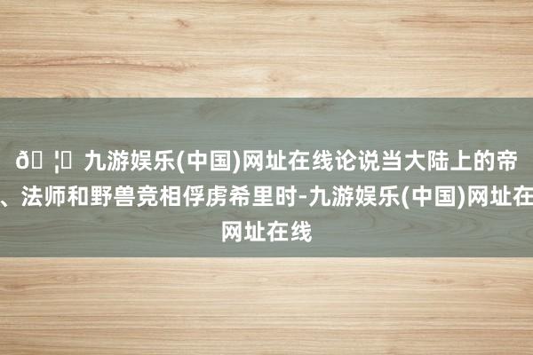 🦄九游娱乐(中国)网址在线　　论说当大陆上的帝王、法师和野兽竞相俘虏希里时-九游娱乐(中国)网址在线
