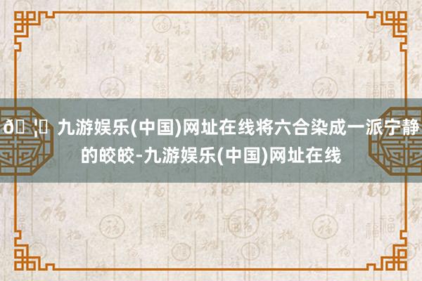🦄九游娱乐(中国)网址在线将六合染成一派宁静的皎皎-九游娱乐(中国)网址在线