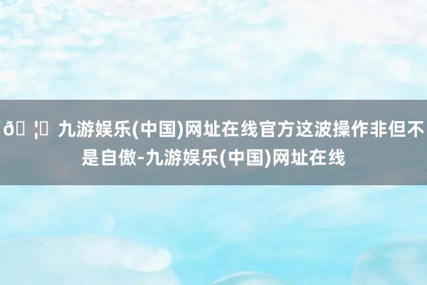 🦄九游娱乐(中国)网址在线官方这波操作非但不是自傲-九游娱乐(中国)网址在线