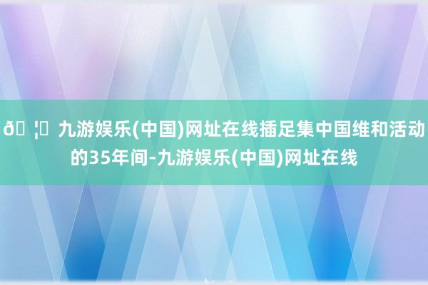 🦄九游娱乐(中国)网址在线插足集中国维和活动的35年间-九游娱乐(中国)网址在线