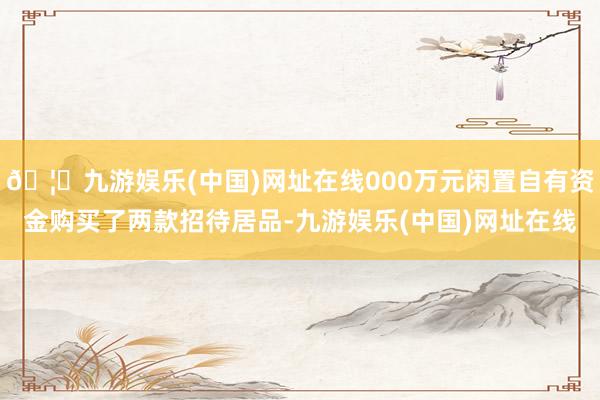 🦄九游娱乐(中国)网址在线000万元闲置自有资金购买了两款招待居品-九游娱乐(中国)网址在线