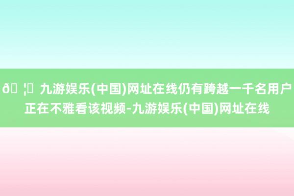 🦄九游娱乐(中国)网址在线仍有跨越一千名用户正在不雅看该视频-九游娱乐(中国)网址在线