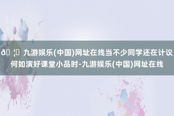 🦄九游娱乐(中国)网址在线当不少同学还在计议何如演好课堂小品时-九游娱乐(中国)网址在线