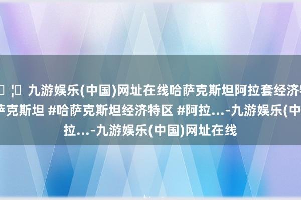 🦄九游娱乐(中国)网址在线哈萨克斯坦阿拉套经济特区先容 #哈萨克斯坦 #哈萨克斯坦经济特区 #阿拉...-九游娱乐(中国)网址在线
