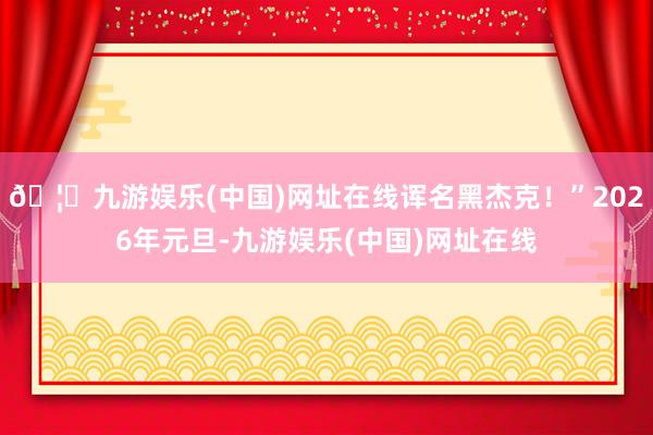 🦄九游娱乐(中国)网址在线诨名黑杰克!”2026年元旦-九游娱乐(中国)网址在线