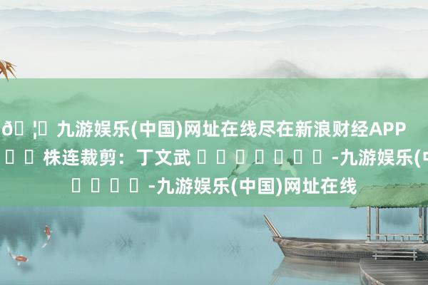 🦄九游娱乐(中国)网址在线尽在新浪财经APP            						株连裁剪：丁文武 							-九游娱乐(中国)网址在线