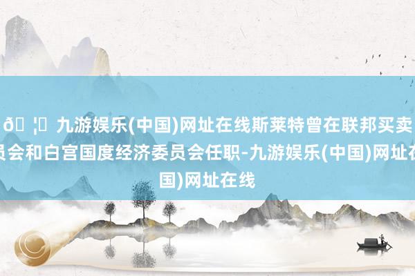 🦄九游娱乐(中国)网址在线斯莱特曾在联邦买卖委员会和白宫国度经济委员会任职-九游娱乐(中国)网址在线