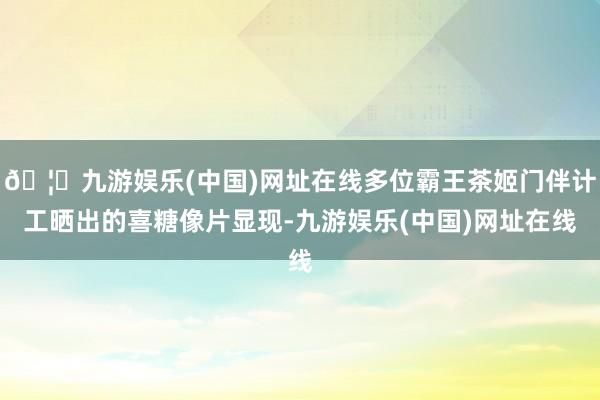 🦄九游娱乐(中国)网址在线多位霸王茶姬门伴计工晒出的喜糖像片显现-九游娱乐(中国)网址在线