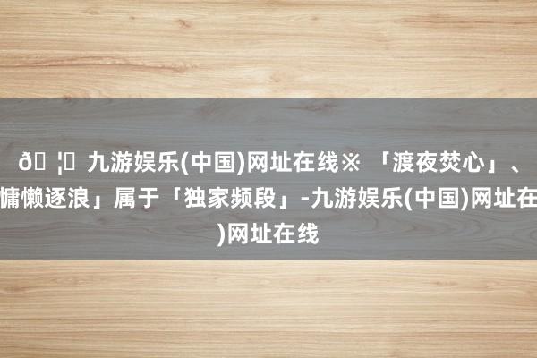 🦄九游娱乐(中国)网址在线※ 「渡夜焚心」、「慵懒逐浪」属于「独家频段」-九游娱乐(中国)网址在线