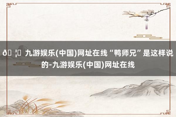 🦄九游娱乐(中国)网址在线“鸭师兄”是这样说的-九游娱乐(中国)网址在线