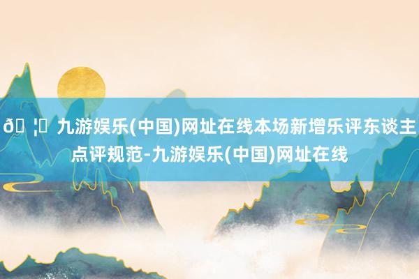 🦄九游娱乐(中国)网址在线本场新增乐评东谈主点评规范-九游娱乐(中国)网址在线