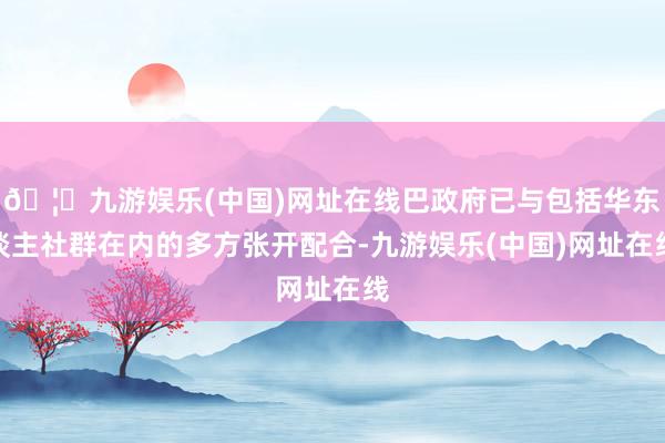 🦄九游娱乐(中国)网址在线巴政府已与包括华东谈主社群在内的多方张开配合-九游娱乐(中国)网址在线