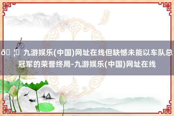 🦄九游娱乐(中国)网址在线但缺憾未能以车队总冠军的荣誉终局-九游娱乐(中国)网址在线