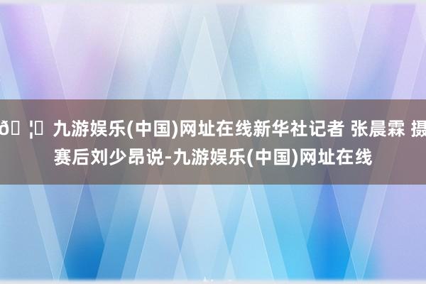 🦄九游娱乐(中国)网址在线新华社记者 张晨霖 摄　　赛后刘少昂说-九游娱乐(中国)网址在线