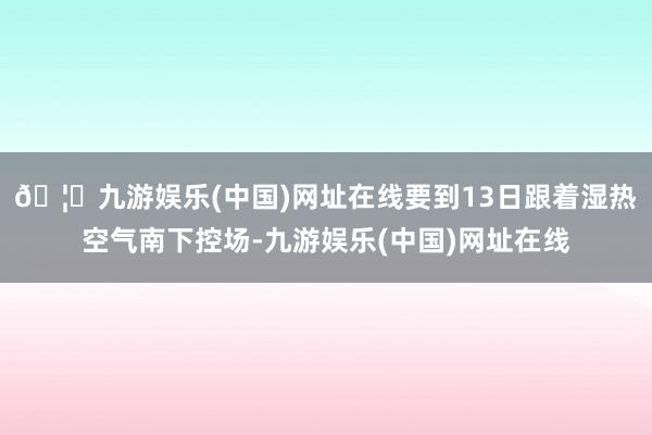 🦄九游娱乐(中国)网址在线要到13日跟着湿热空气南下控场-九游娱乐(中国)网址在线