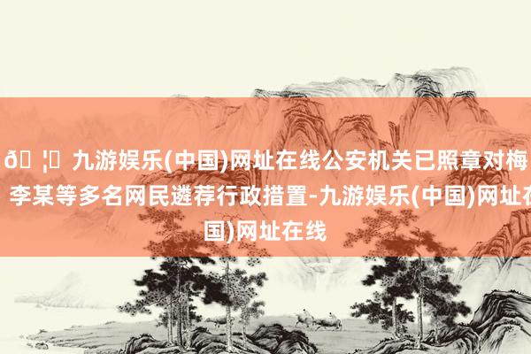 🦄九游娱乐(中国)网址在线公安机关已照章对梅某、李某等多名网民遴荐行政措置-九游娱乐(中国)网址在线