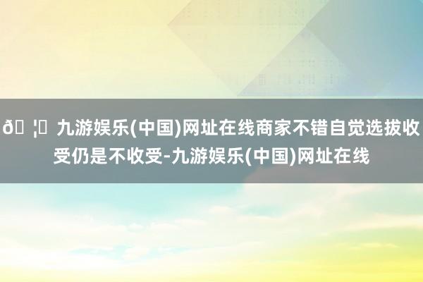 🦄九游娱乐(中国)网址在线商家不错自觉选拔收受仍是不收受-九游娱乐(中国)网址在线